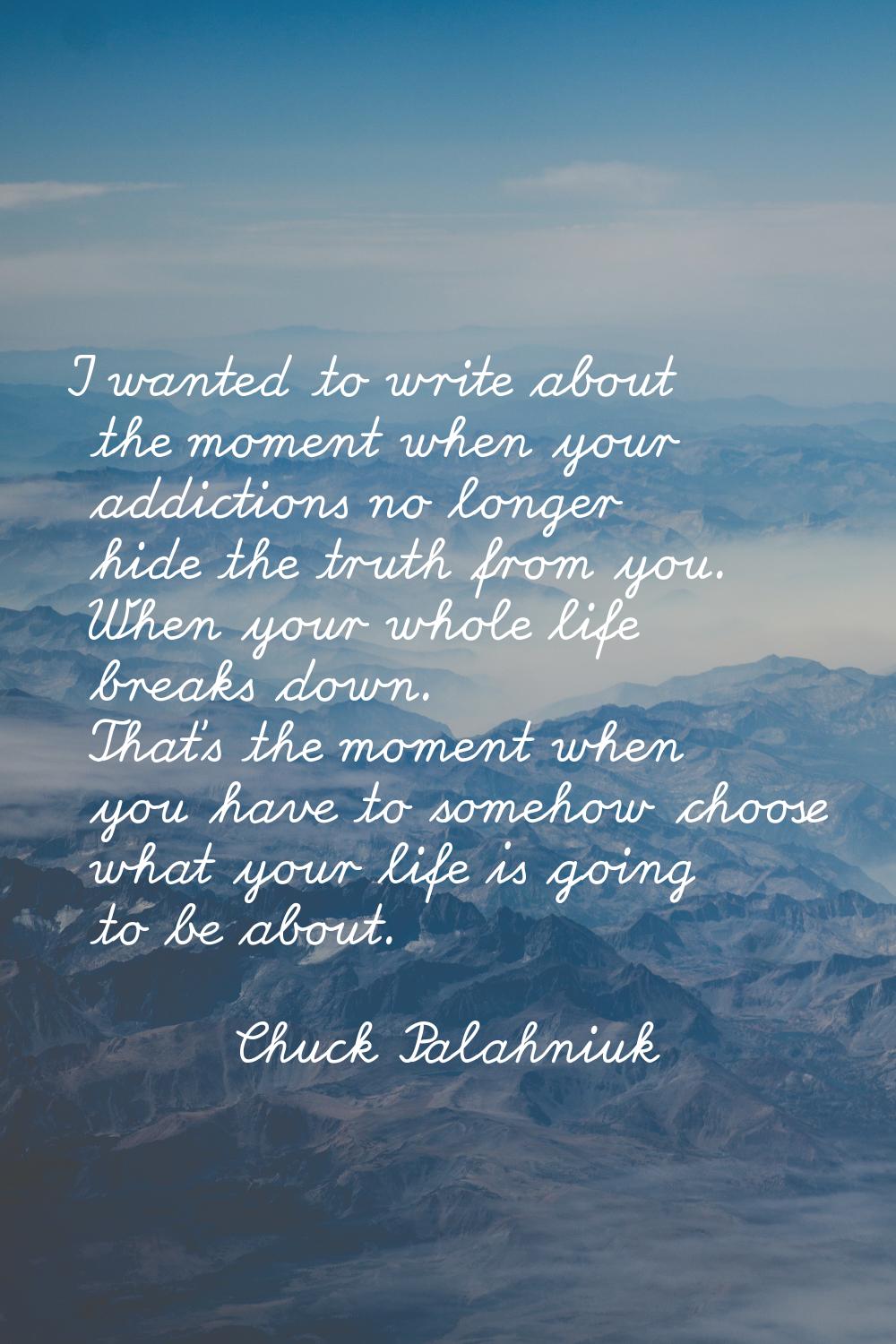 I wanted to write about the moment when your addictions no longer hide the truth from you. When you