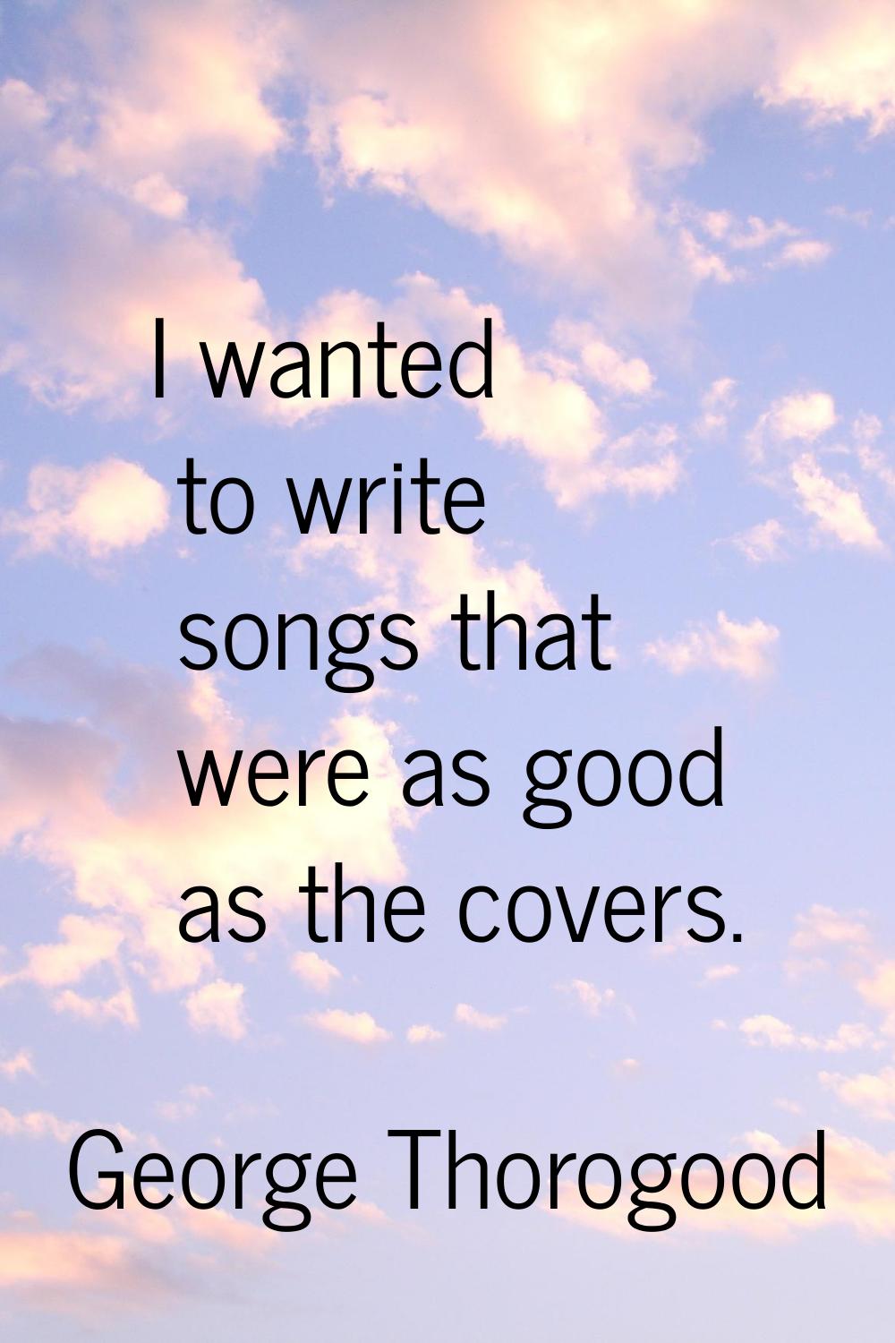 I wanted to write songs that were as good as the covers.