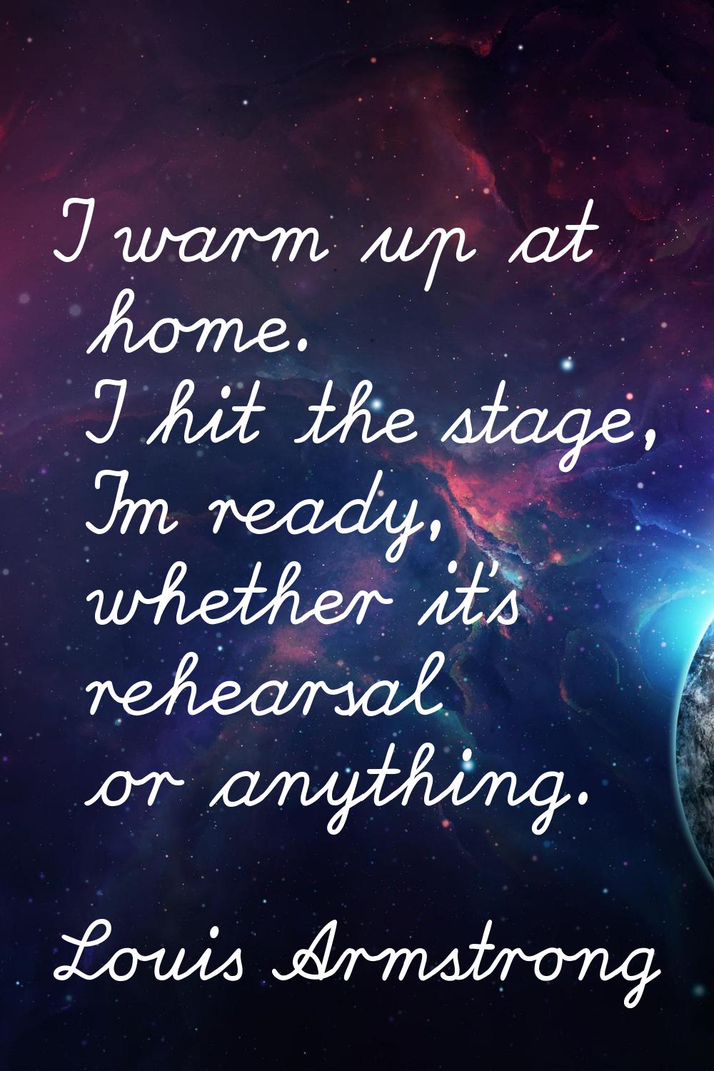 I warm up at home. I hit the stage, I'm ready, whether it's rehearsal or anything.
