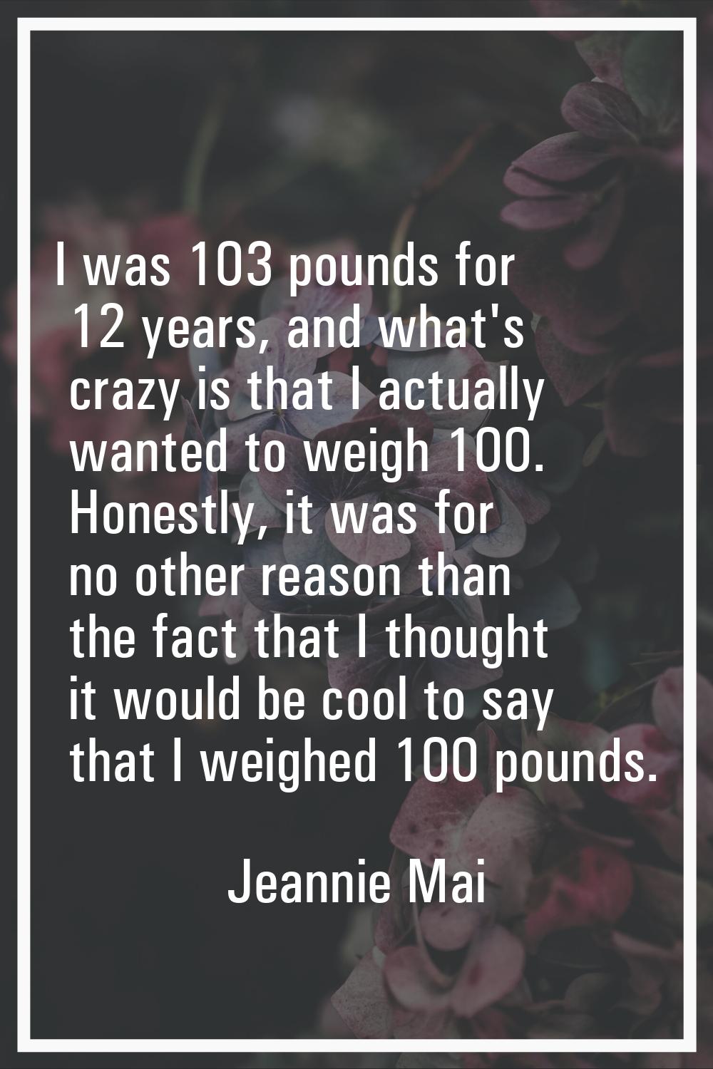 I was 103 pounds for 12 years, and what's crazy is that I actually wanted to weigh 100. Honestly, i