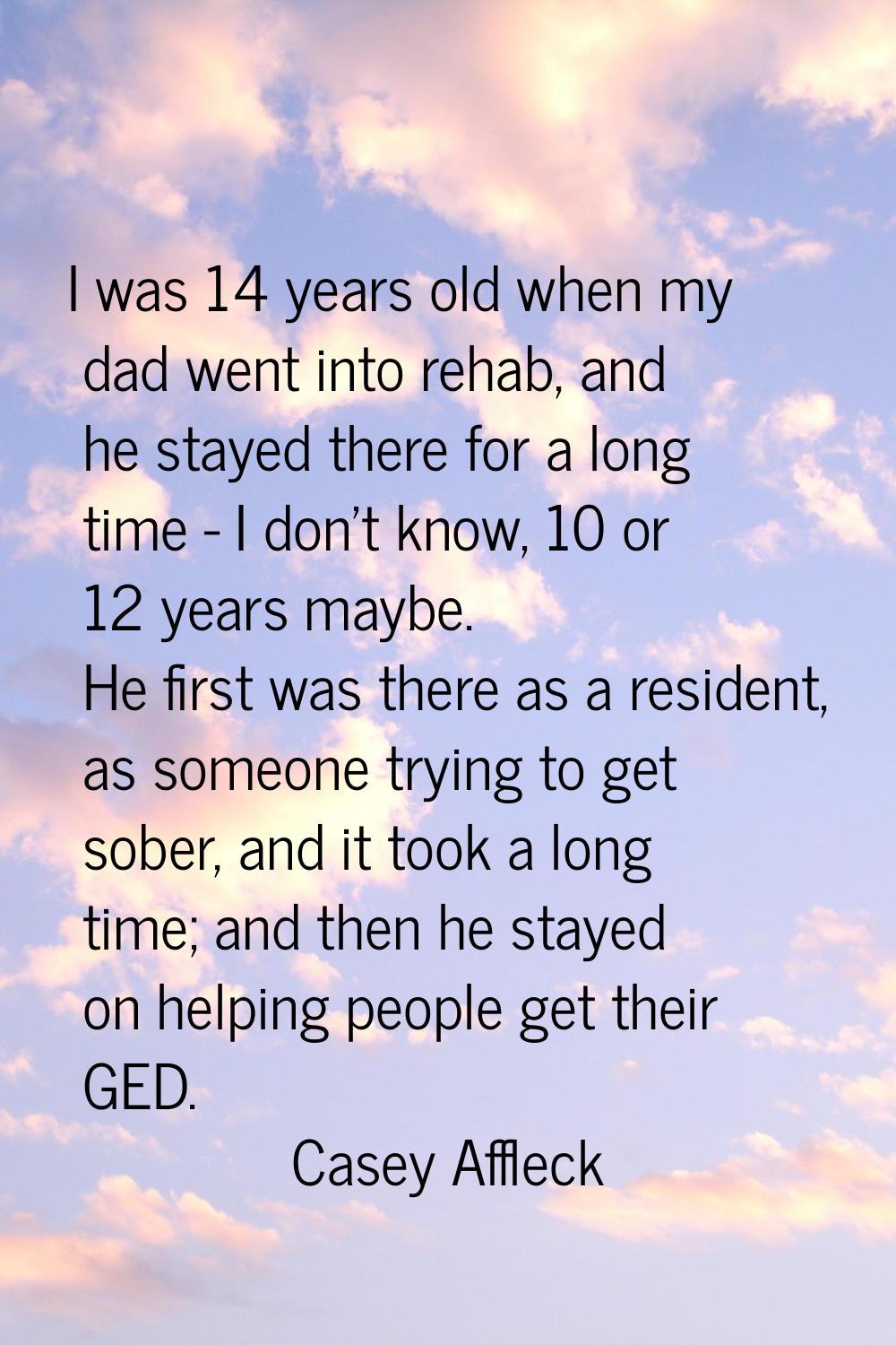 I was 14 years old when my dad went into rehab, and he stayed there for a long time - I don't know,