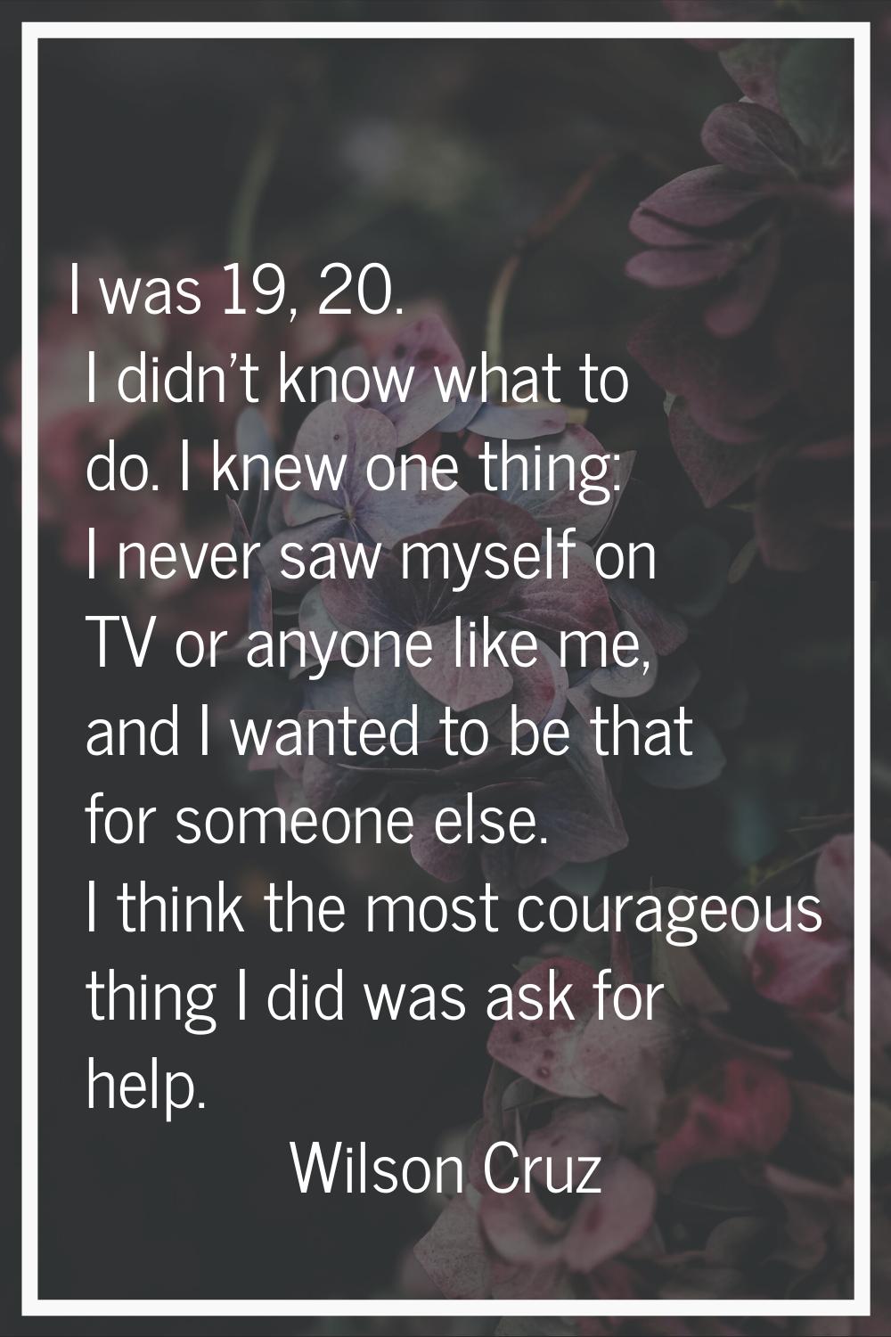 I was 19, 20. I didn't know what to do. I knew one thing: I never saw myself on TV or anyone like m