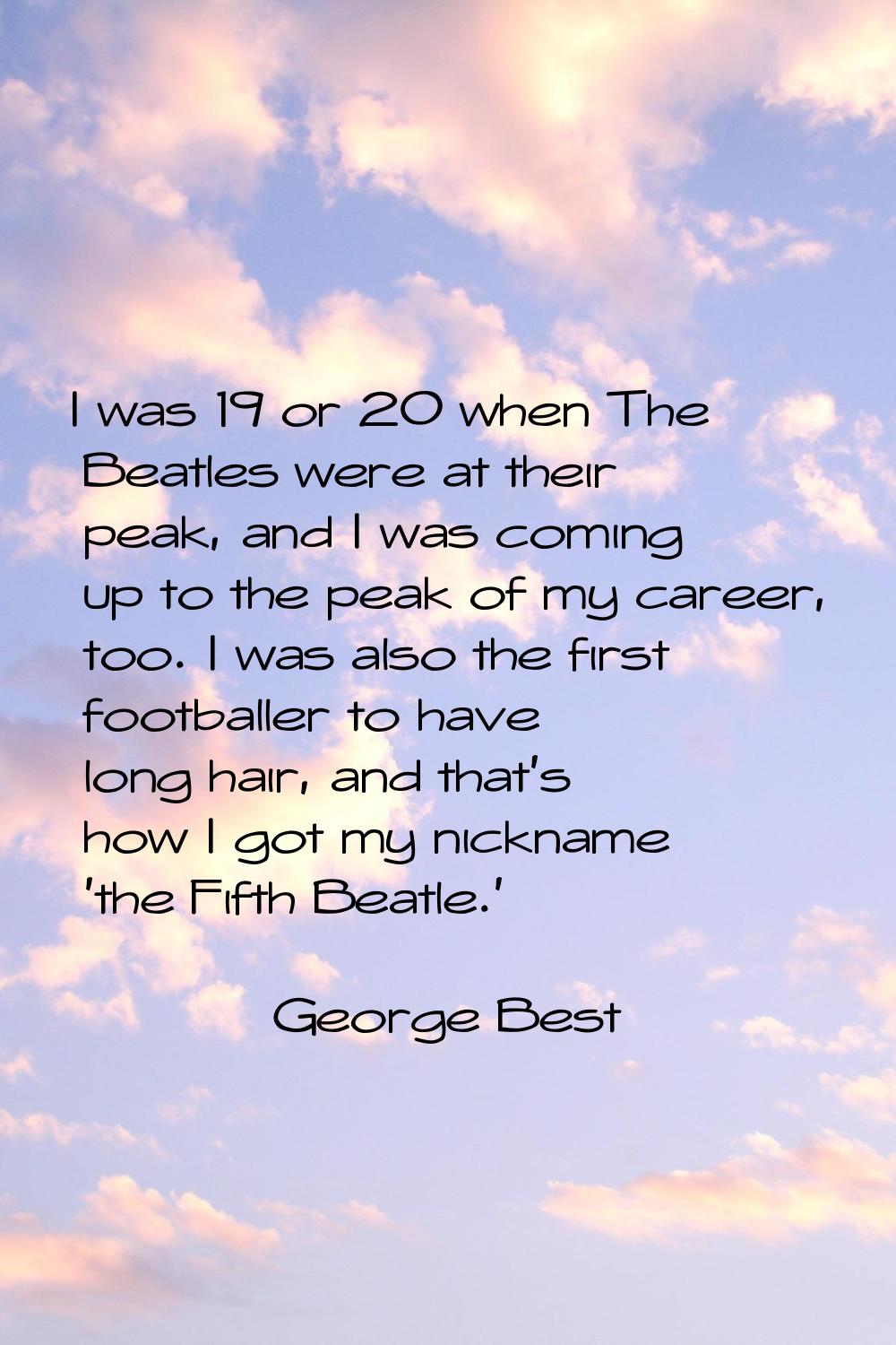 I was 19 or 20 when The Beatles were at their peak, and I was coming up to the peak of my career, t