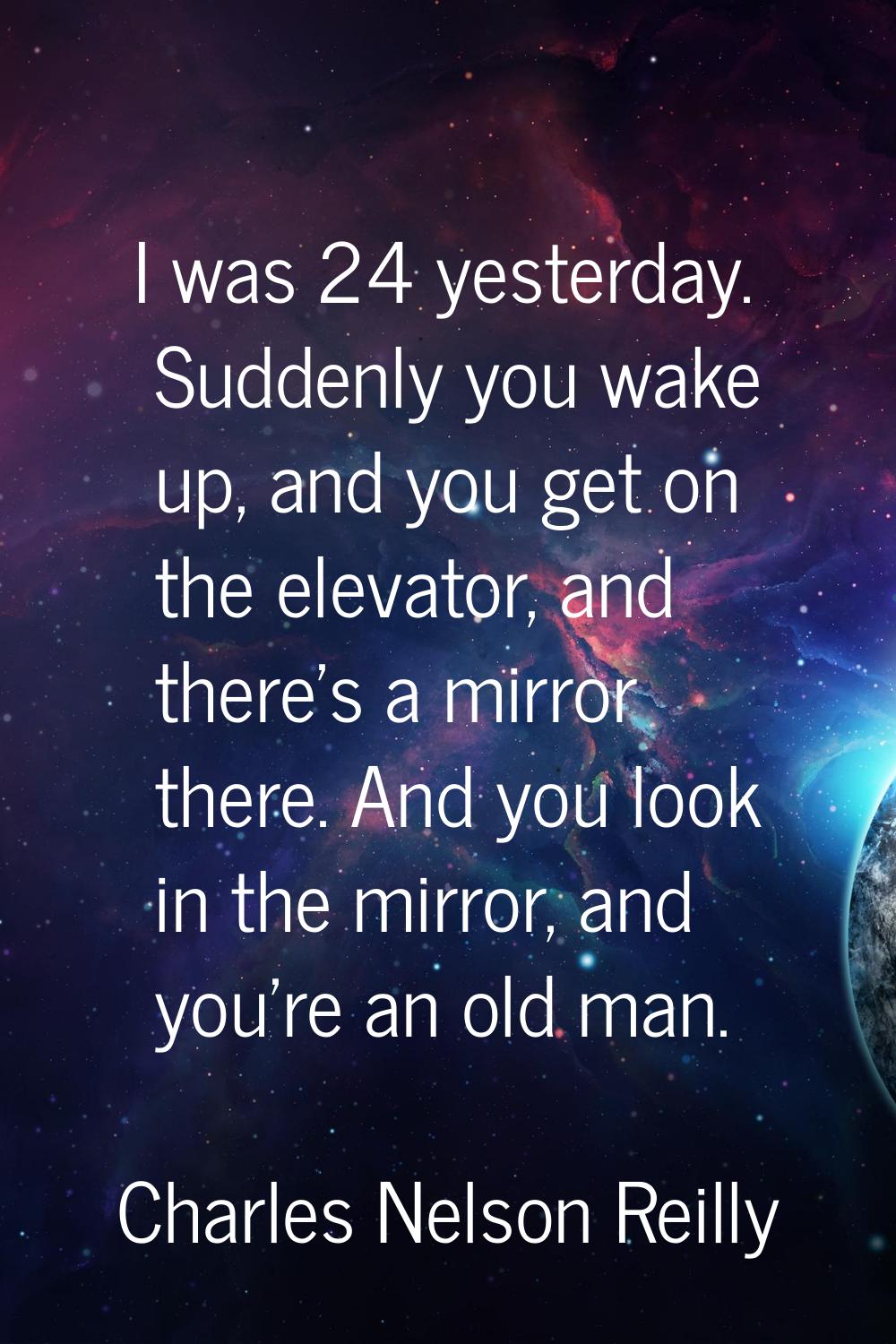 I was 24 yesterday. Suddenly you wake up, and you get on the elevator, and there's a mirror there. 