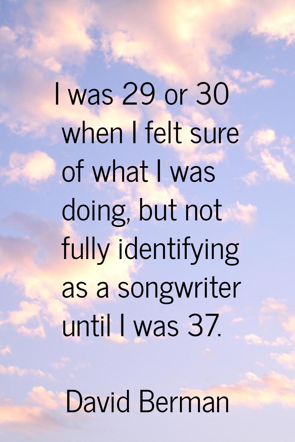 I was 29 or 30 when I felt sure of what I was doing, but not fully identifying as a songwriter unti