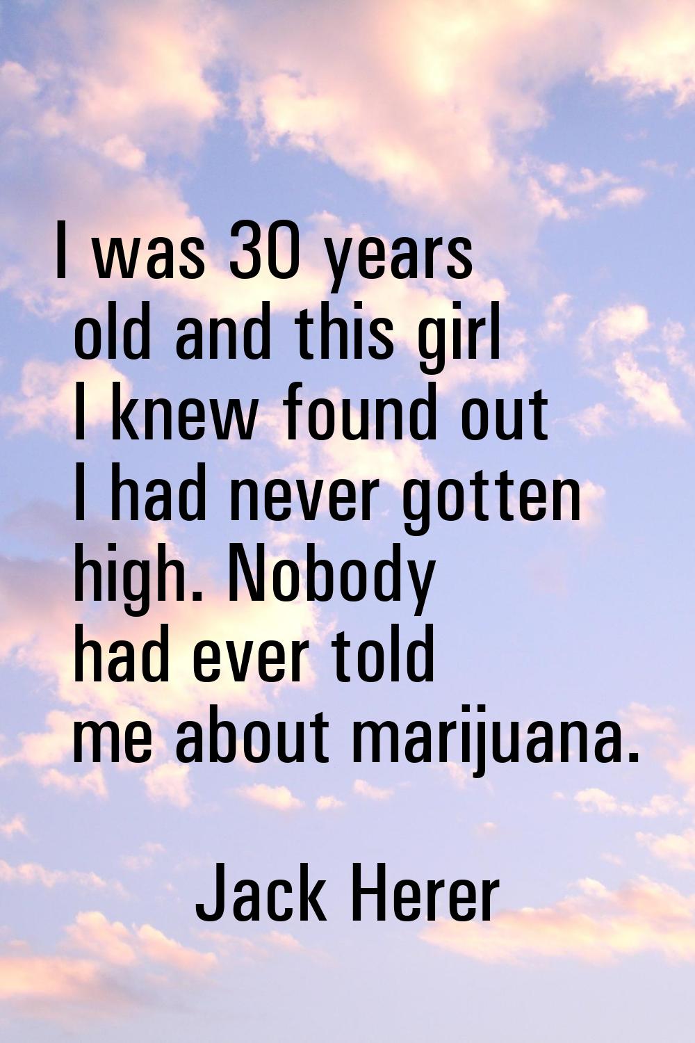 I was 30 years old and this girl I knew found out I had never gotten high. Nobody had ever told me 