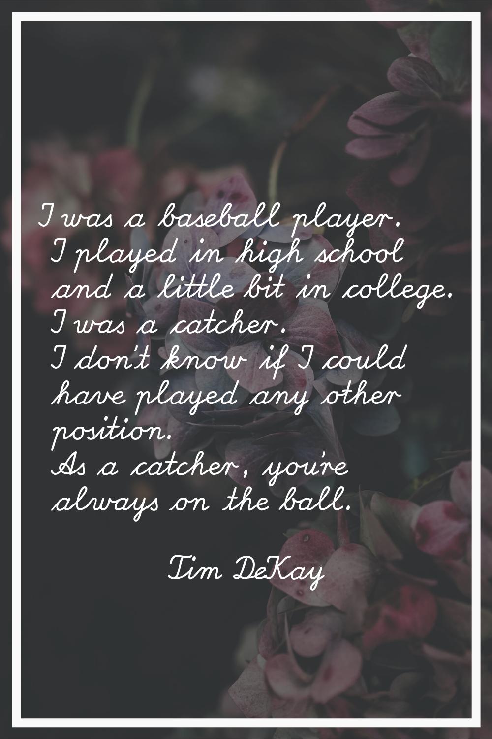 I was a baseball player. I played in high school and a little bit in college. I was a catcher. I do