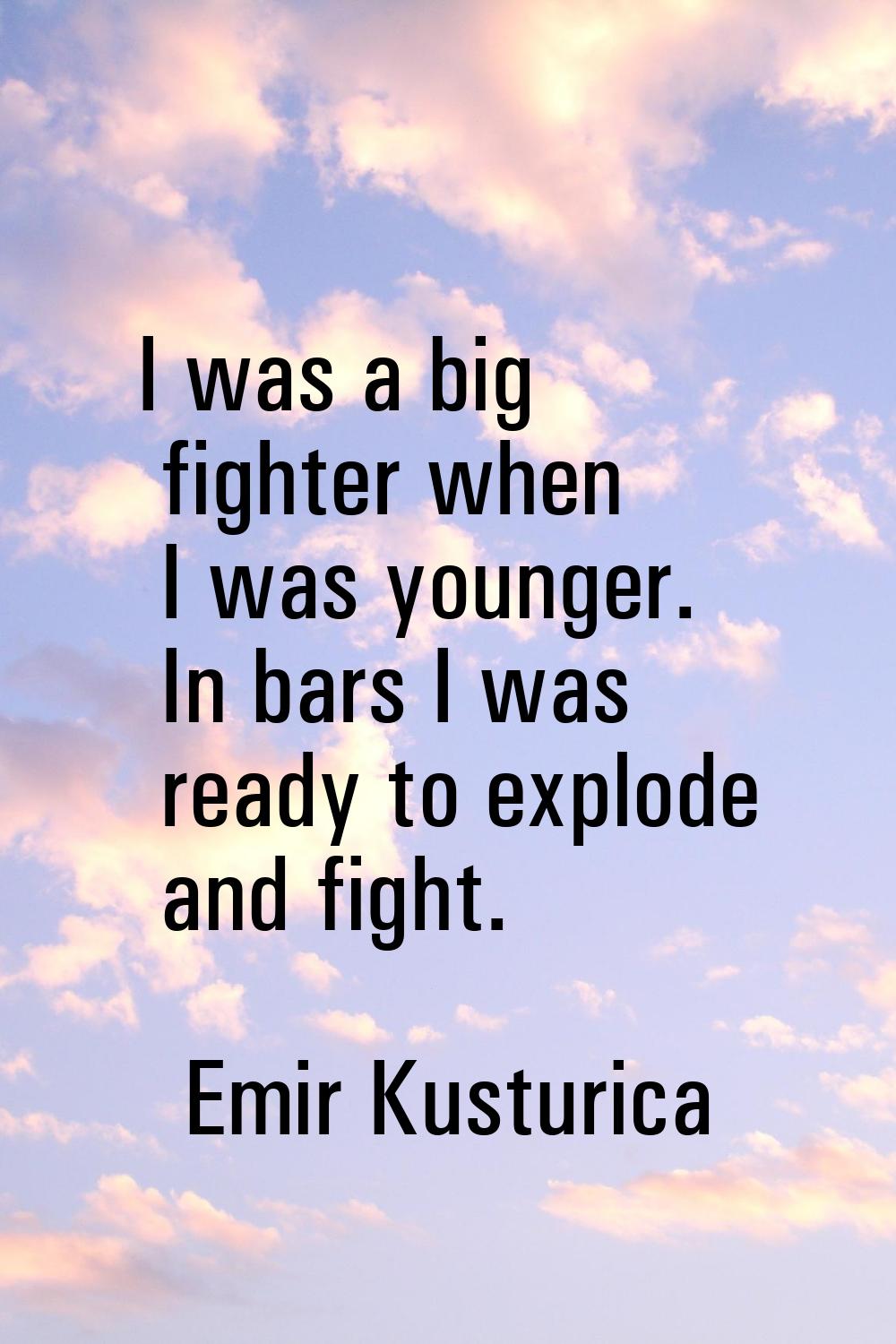 I was a big fighter when I was younger. In bars I was ready to explode and fight.