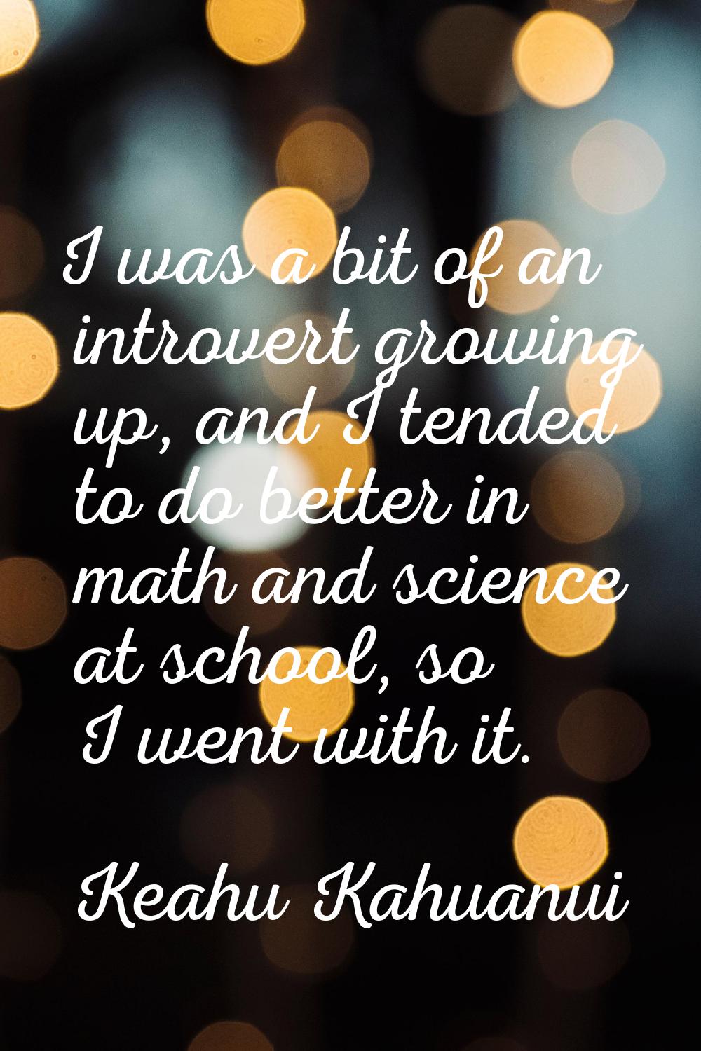 I was a bit of an introvert growing up, and I tended to do better in math and science at school, so