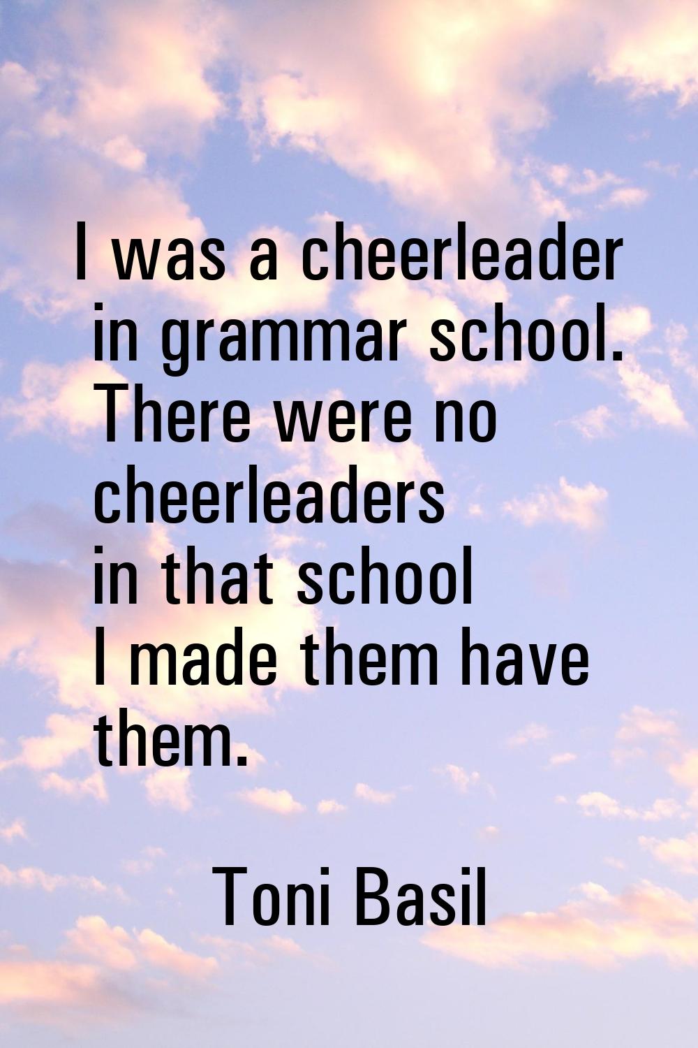 I was a cheerleader in grammar school. There were no cheerleaders in that school I made them have t