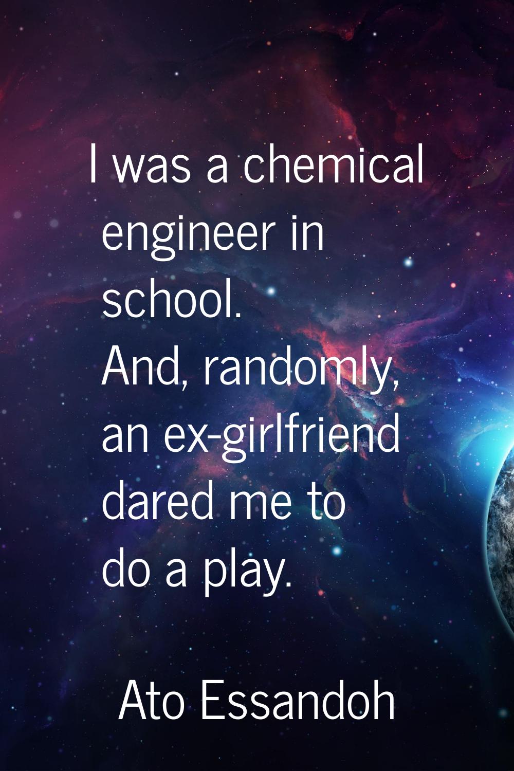 I was a chemical engineer in school. And, randomly, an ex-girlfriend dared me to do a play.