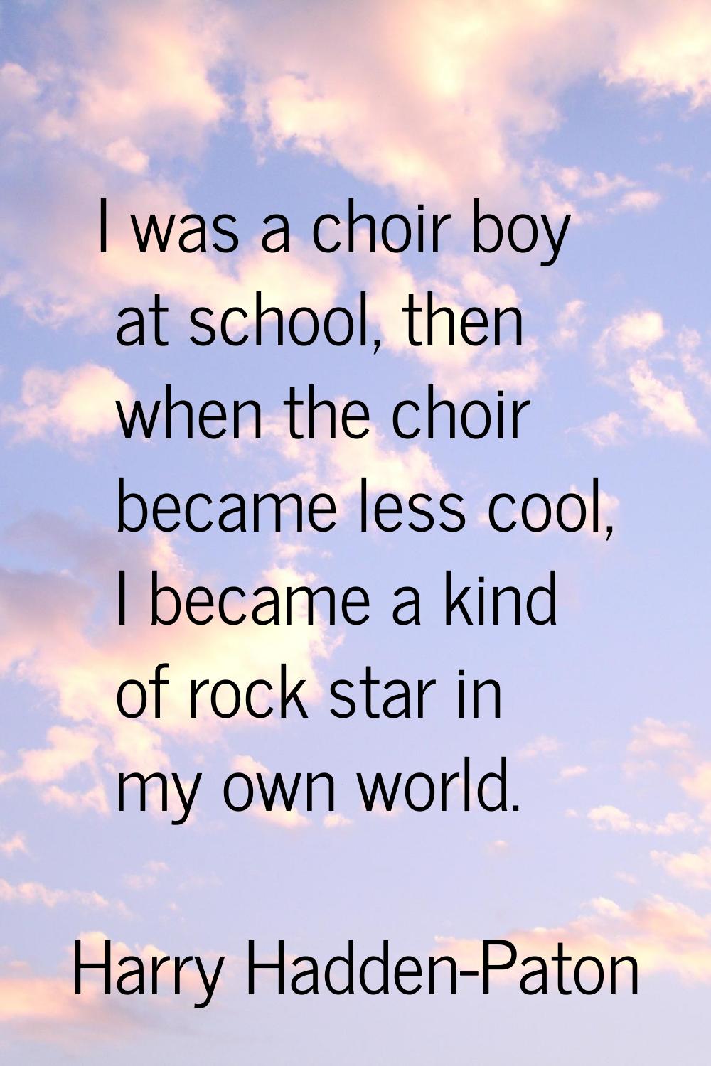 I was a choir boy at school, then when the choir became less cool, I became a kind of rock star in 