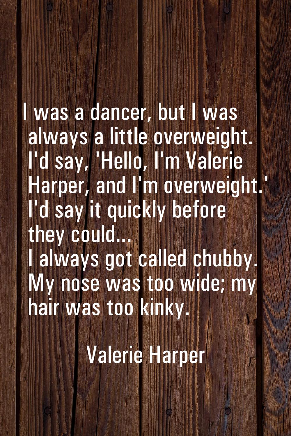 I was a dancer, but I was always a little overweight. I'd say, 'Hello, I'm Valerie Harper, and I'm 