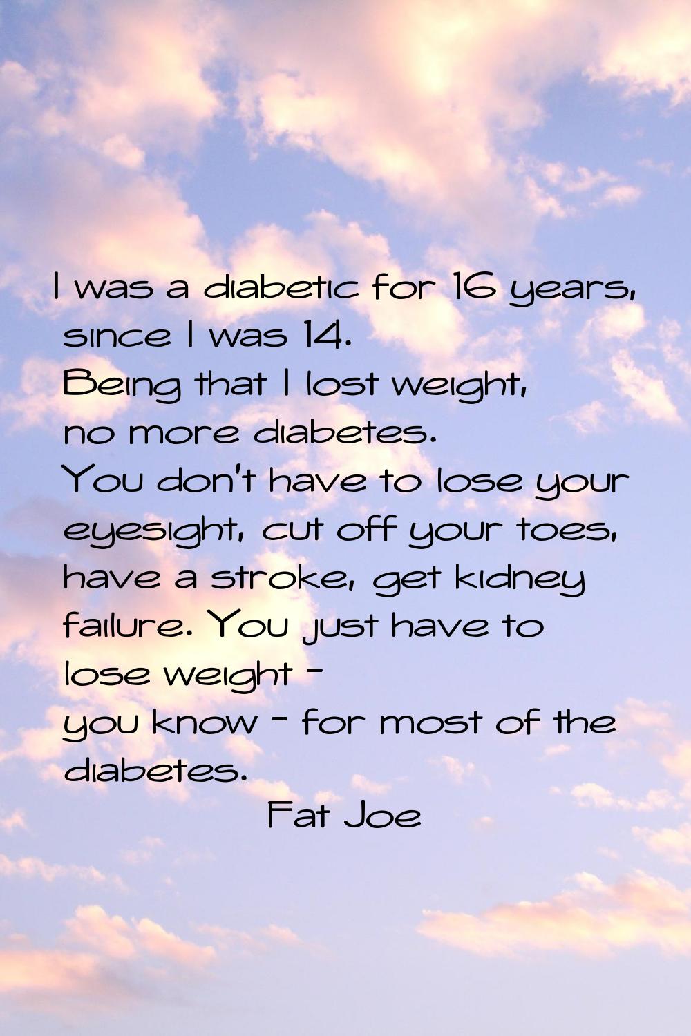 I was a diabetic for 16 years, since I was 14. Being that I lost weight, no more diabetes. You don'