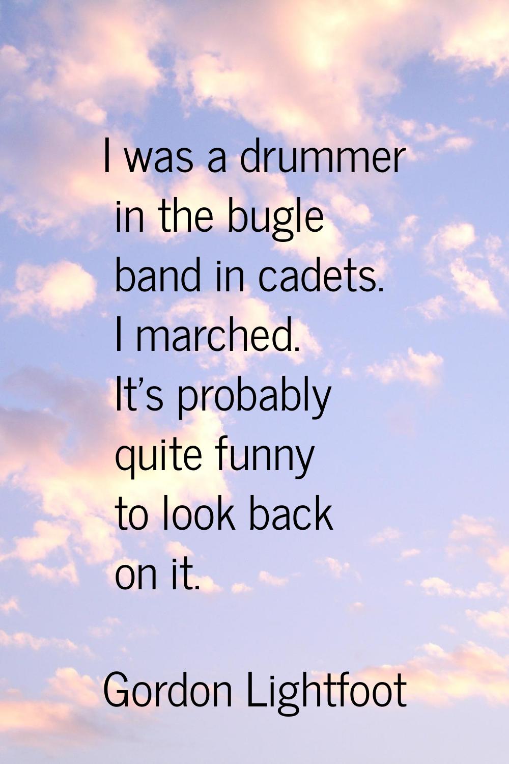 I was a drummer in the bugle band in cadets. I marched. It's probably quite funny to look back on i