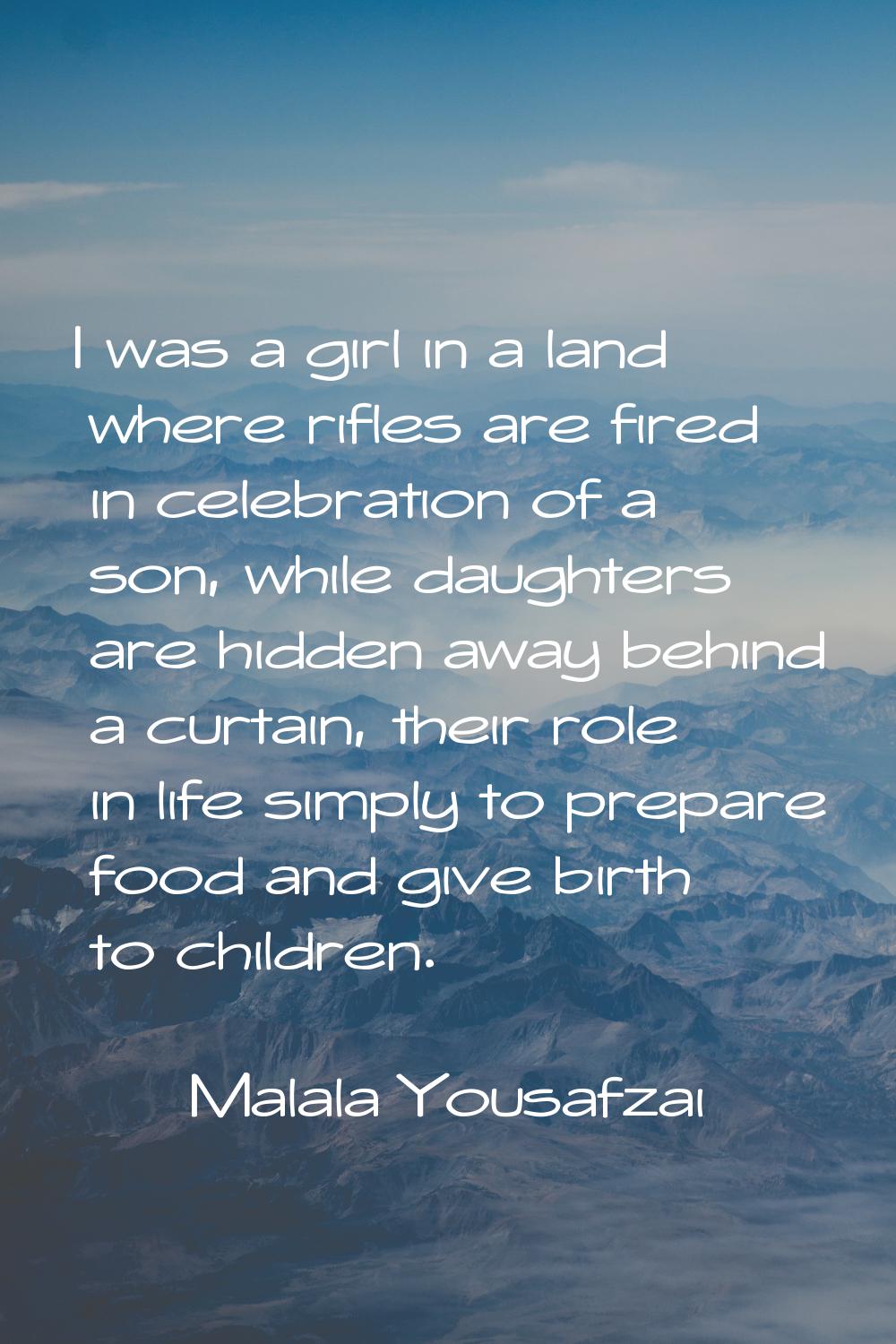 I was a girl in a land where rifles are fired in celebration of a son, while daughters are hidden a
