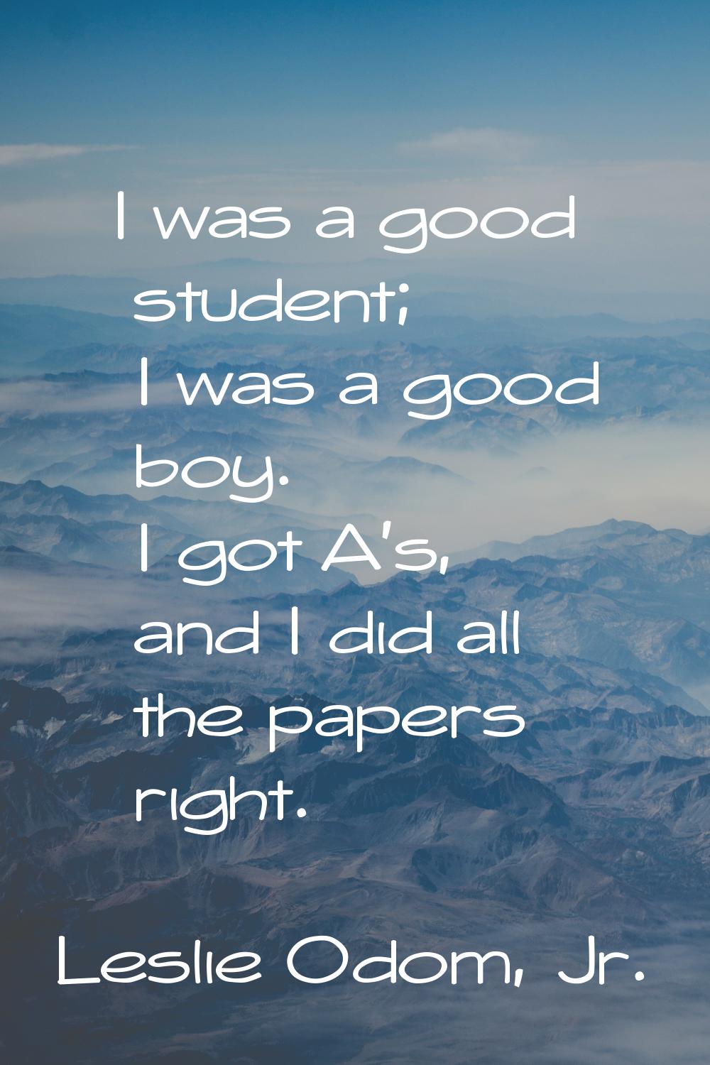 I was a good student; I was a good boy. I got A's, and I did all the papers right.