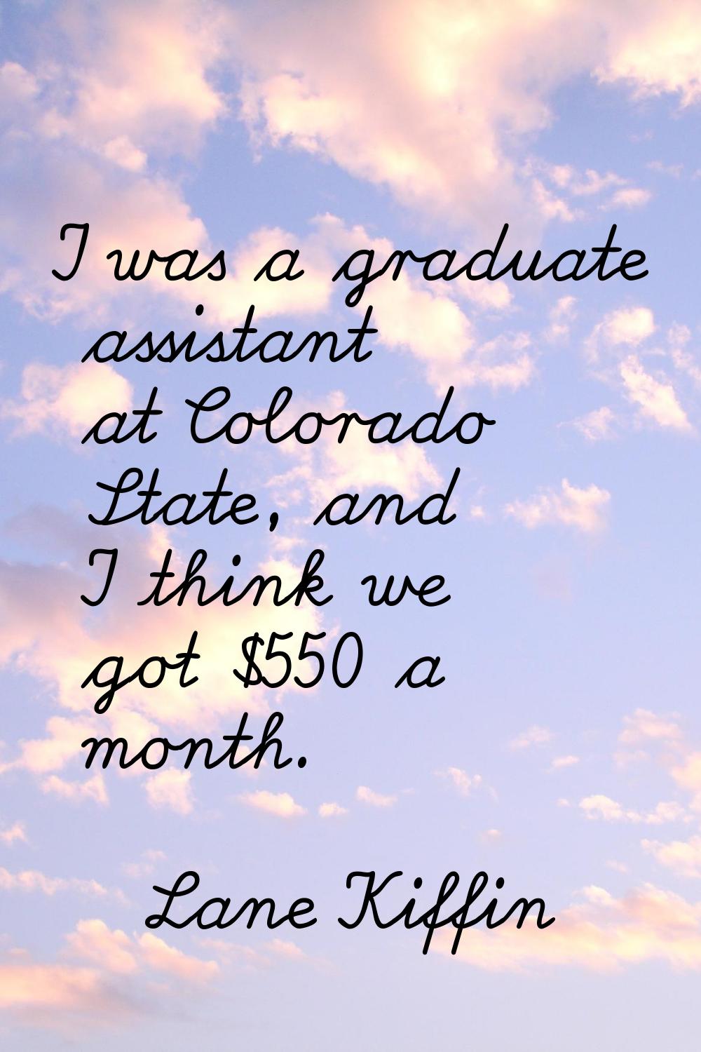 I was a graduate assistant at Colorado State, and I think we got $550 a month.