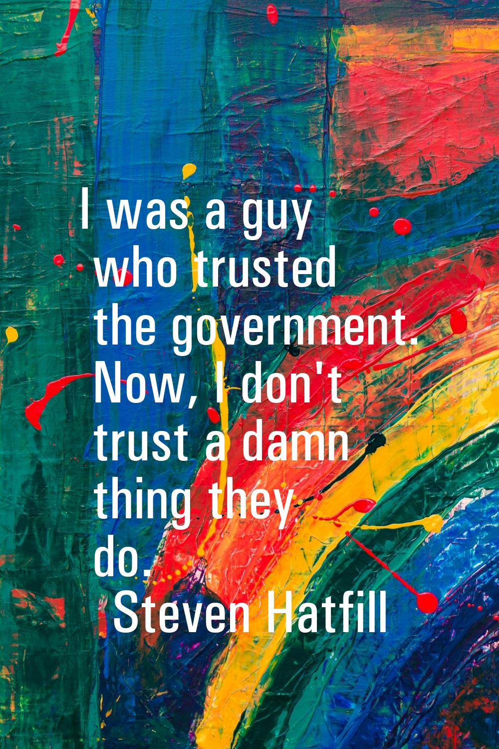 I was a guy who trusted the government. Now, I don't trust a damn thing they do.