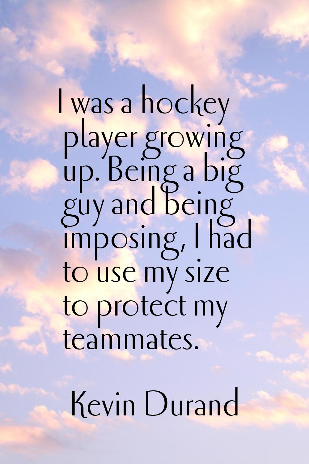 I was a hockey player growing up. Being a big guy and being imposing, I had to use my size to prote