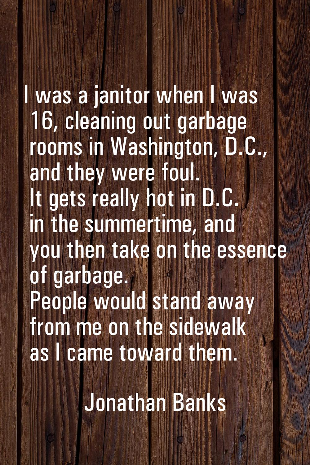 I was a janitor when I was 16, cleaning out garbage rooms in Washington, D.C., and they were foul. 