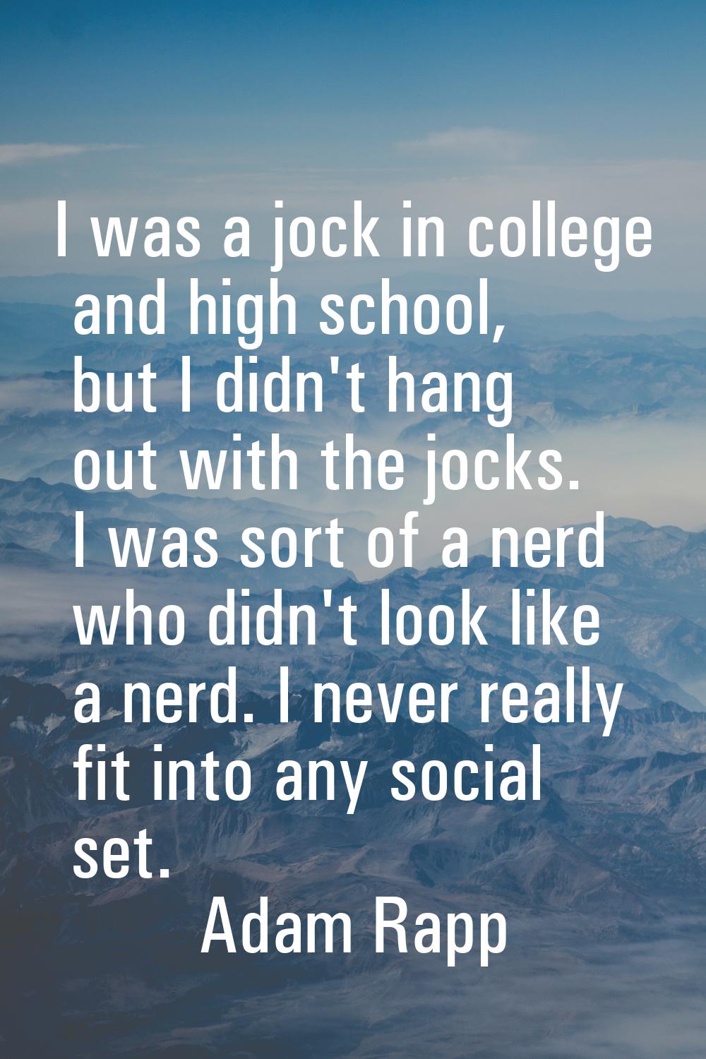 I was a jock in college and high school, but I didn't hang out with the jocks. I was sort of a nerd
