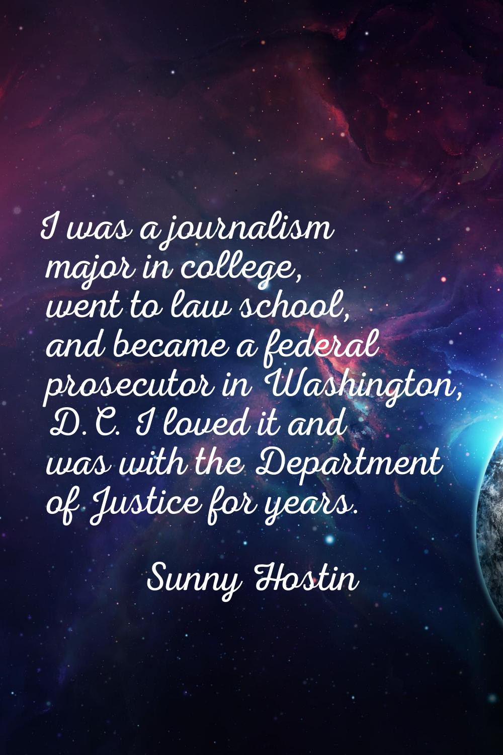 I was a journalism major in college, went to law school, and became a federal prosecutor in Washing