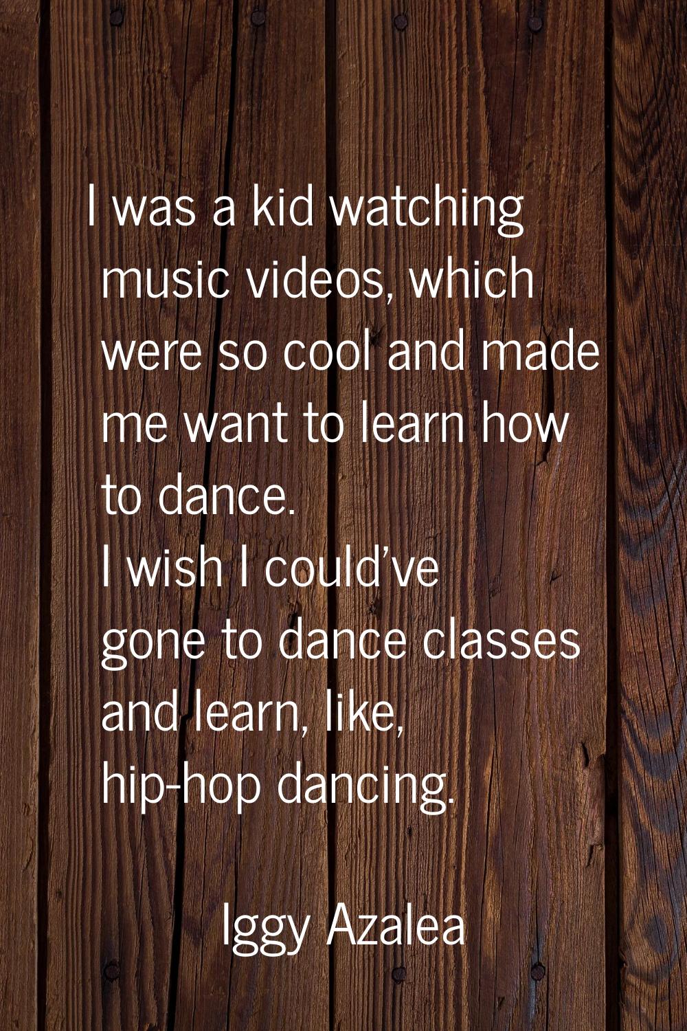 I was a kid watching music videos, which were so cool and made me want to learn how to dance. I wis