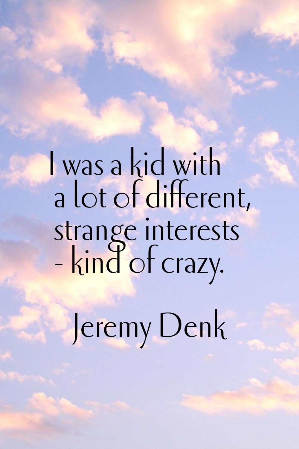 I was a kid with a lot of different, strange interests - kind of crazy.