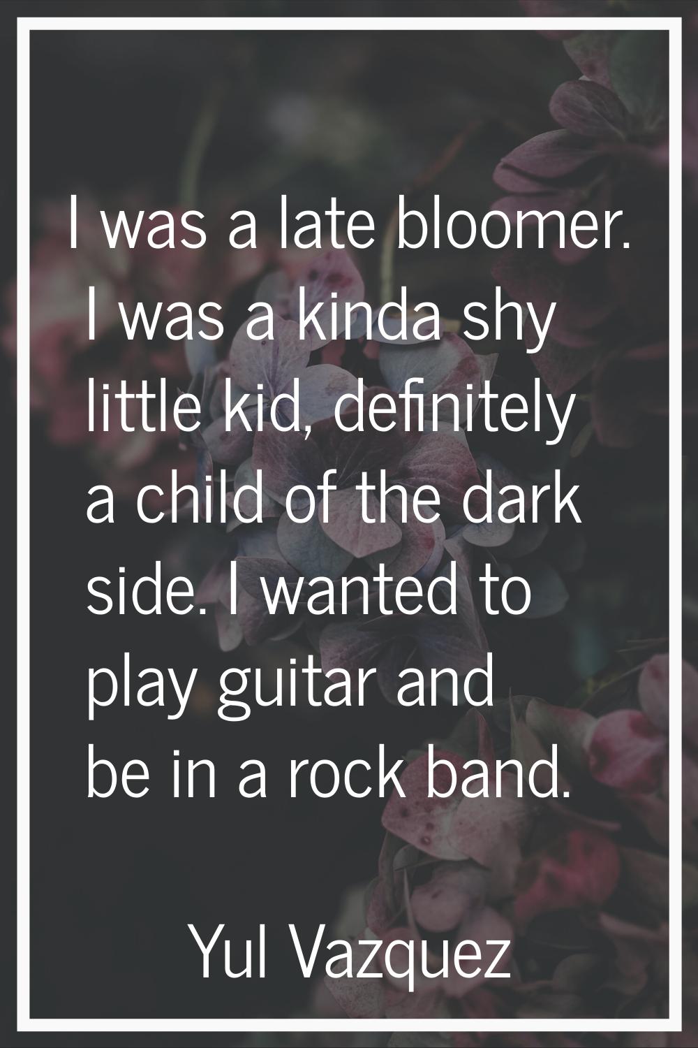 I was a late bloomer. I was a kinda shy little kid, definitely a child of the dark side. I wanted t