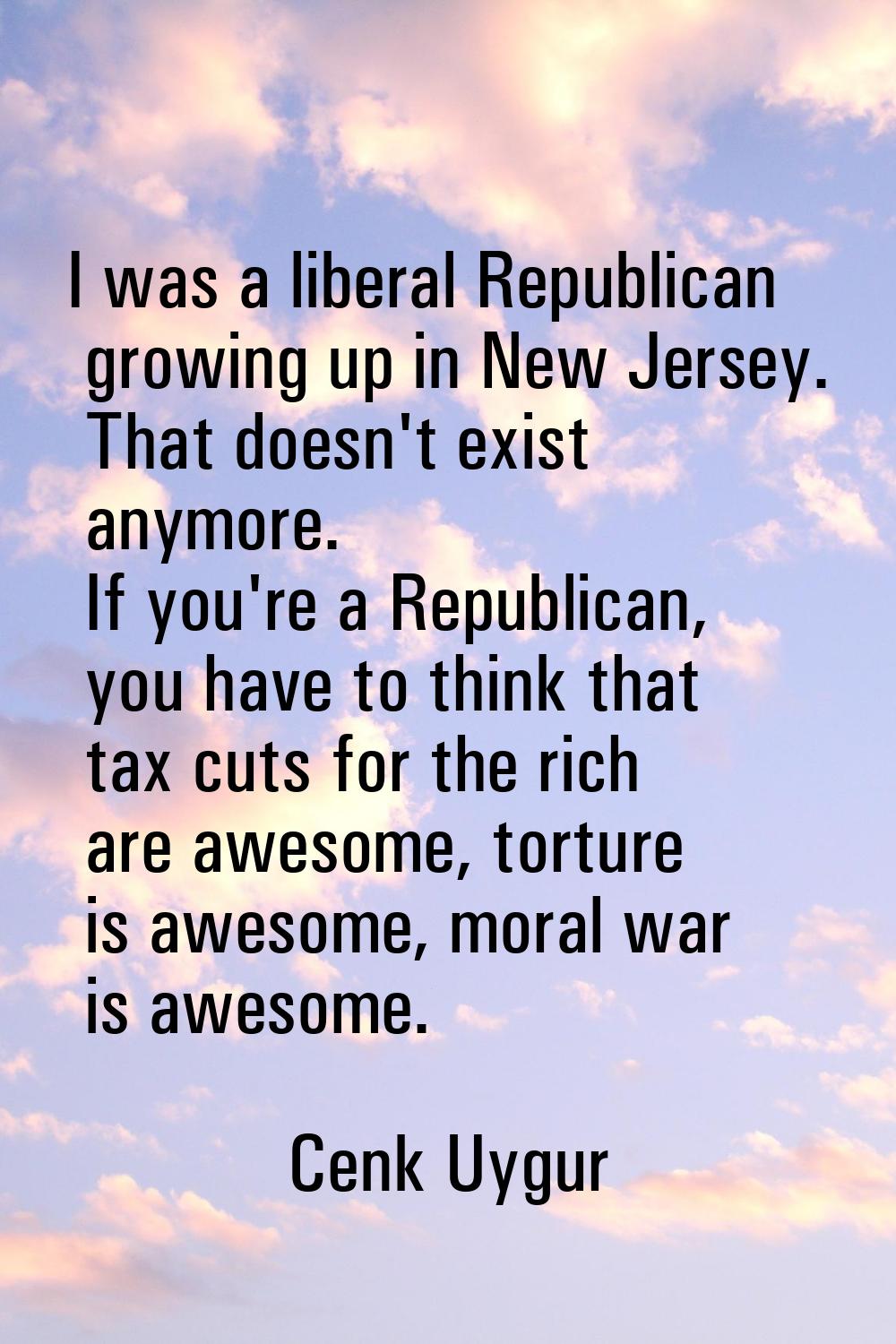 I was a liberal Republican growing up in New Jersey. That doesn't exist anymore. If you're a Republ