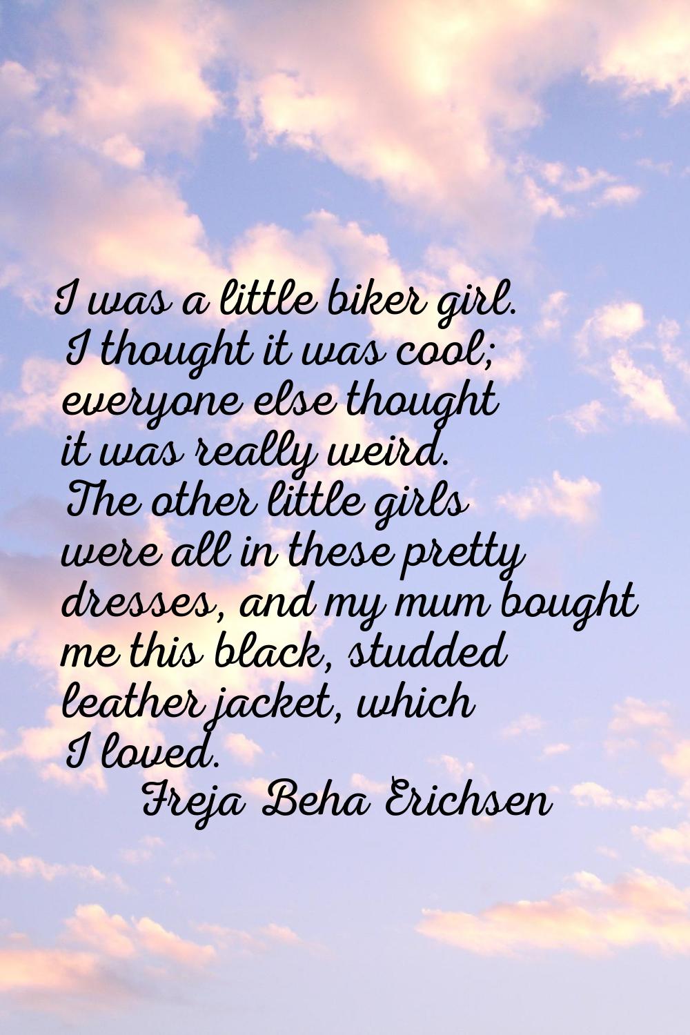 I was a little biker girl. I thought it was cool; everyone else thought it was really weird. The ot