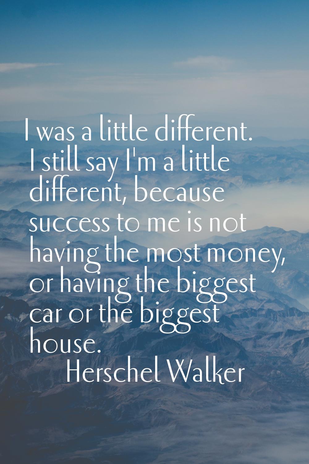 I was a little different. I still say I'm a little different, because success to me is not having t