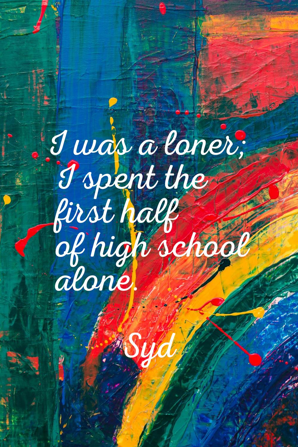 I was a loner; I spent the first half of high school alone.