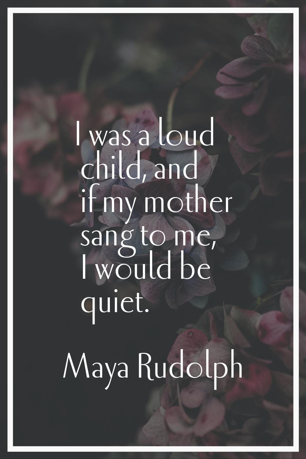 I was a loud child, and if my mother sang to me, I would be quiet.