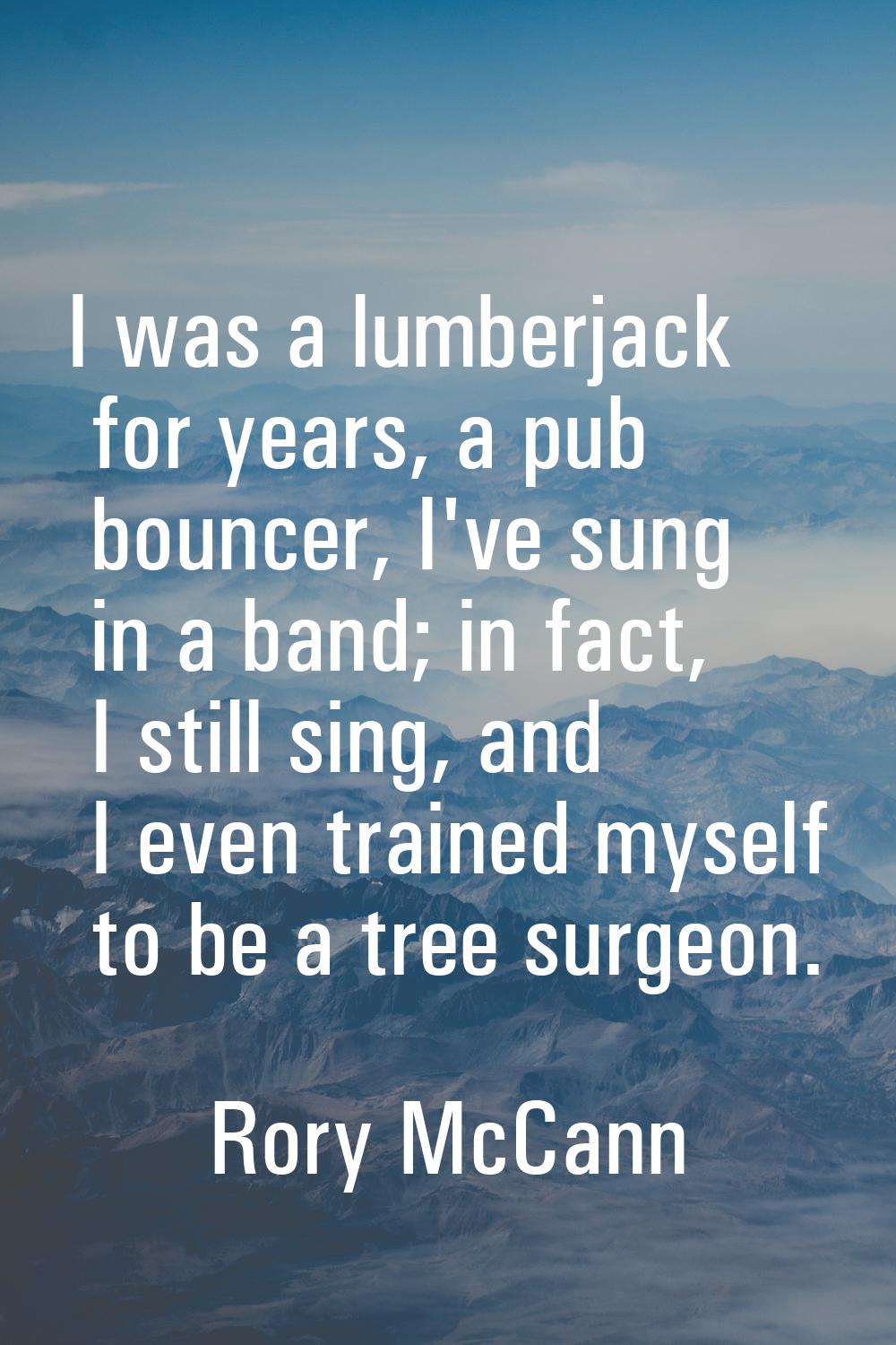 I was a lumberjack for years, a pub bouncer, I've sung in a band; in fact, I still sing, and I even