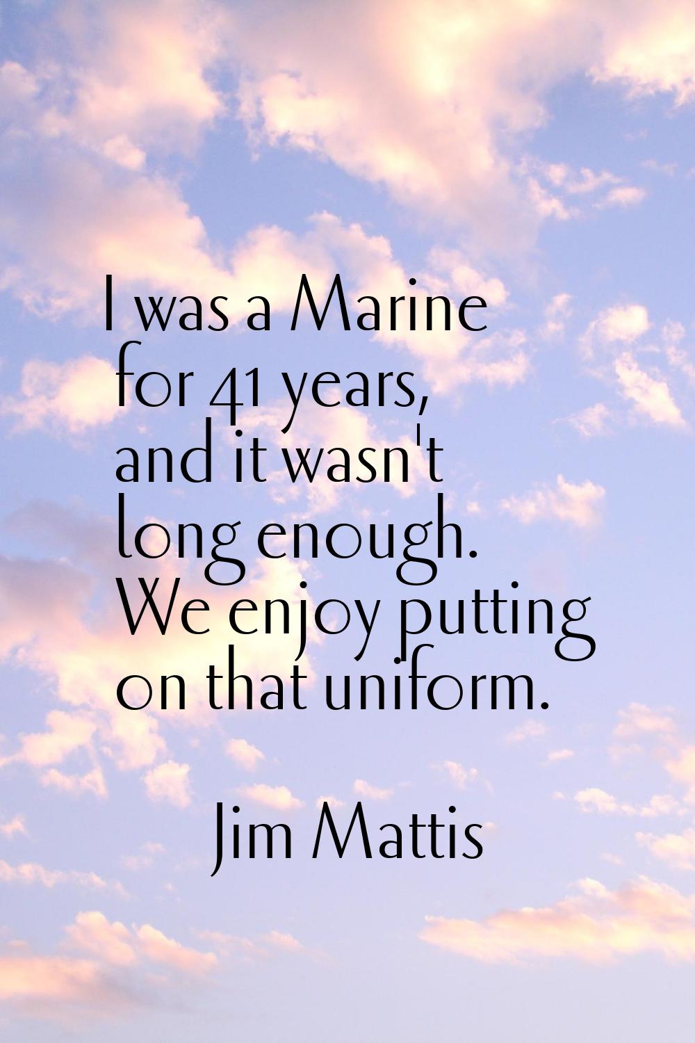 I was a Marine for 41 years, and it wasn't long enough. We enjoy putting on that uniform.