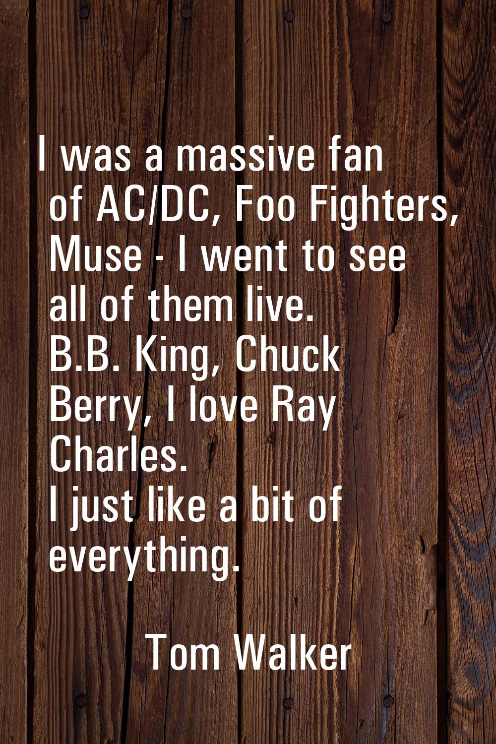 I was a massive fan of AC/DC, Foo Fighters, Muse - I went to see all of them live. B.B. King, Chuck