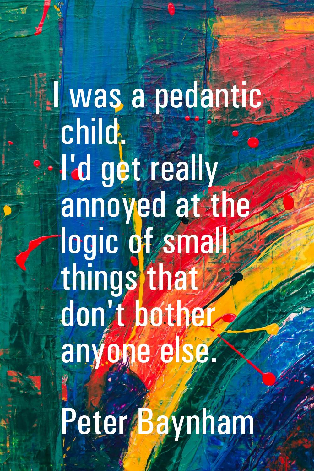 I was a pedantic child. I'd get really annoyed at the logic of small things that don't bother anyon