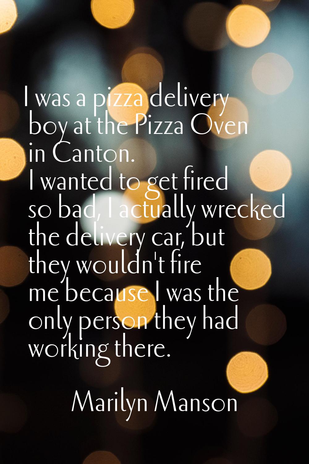 I was a pizza delivery boy at the Pizza Oven in Canton. I wanted to get fired so bad, I actually wr