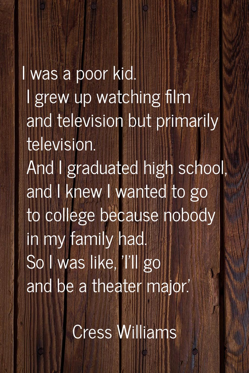 I was a poor kid. I grew up watching film and television but primarily television. And I graduated 