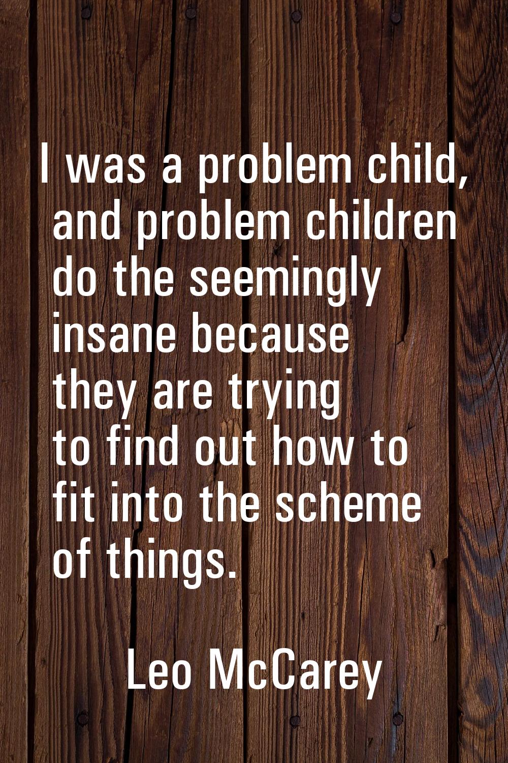 I was a problem child, and problem children do the seemingly insane because they are trying to find