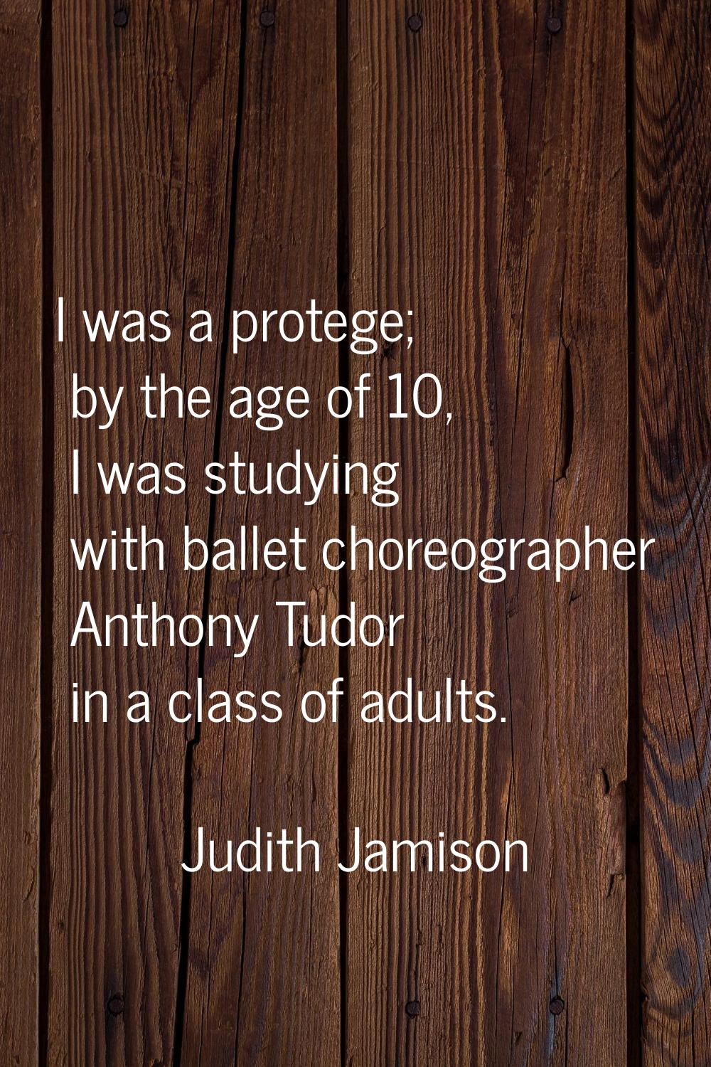 I was a protege; by the age of 10, I was studying with ballet choreographer Anthony Tudor in a clas