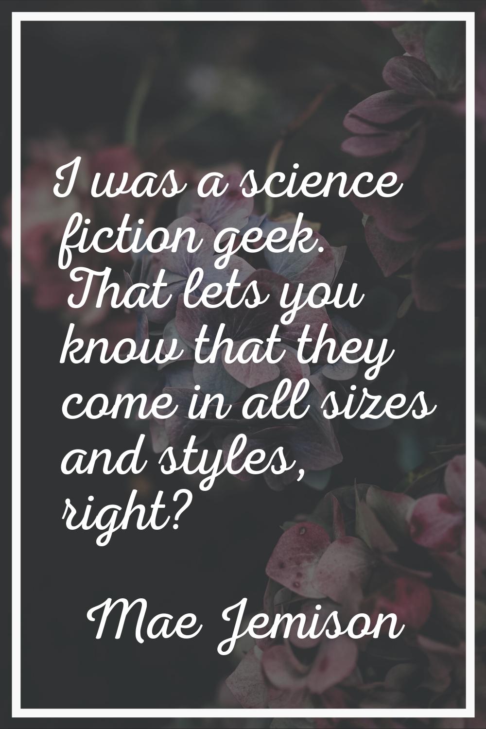 I was a science fiction geek. That lets you know that they come in all sizes and styles, right?