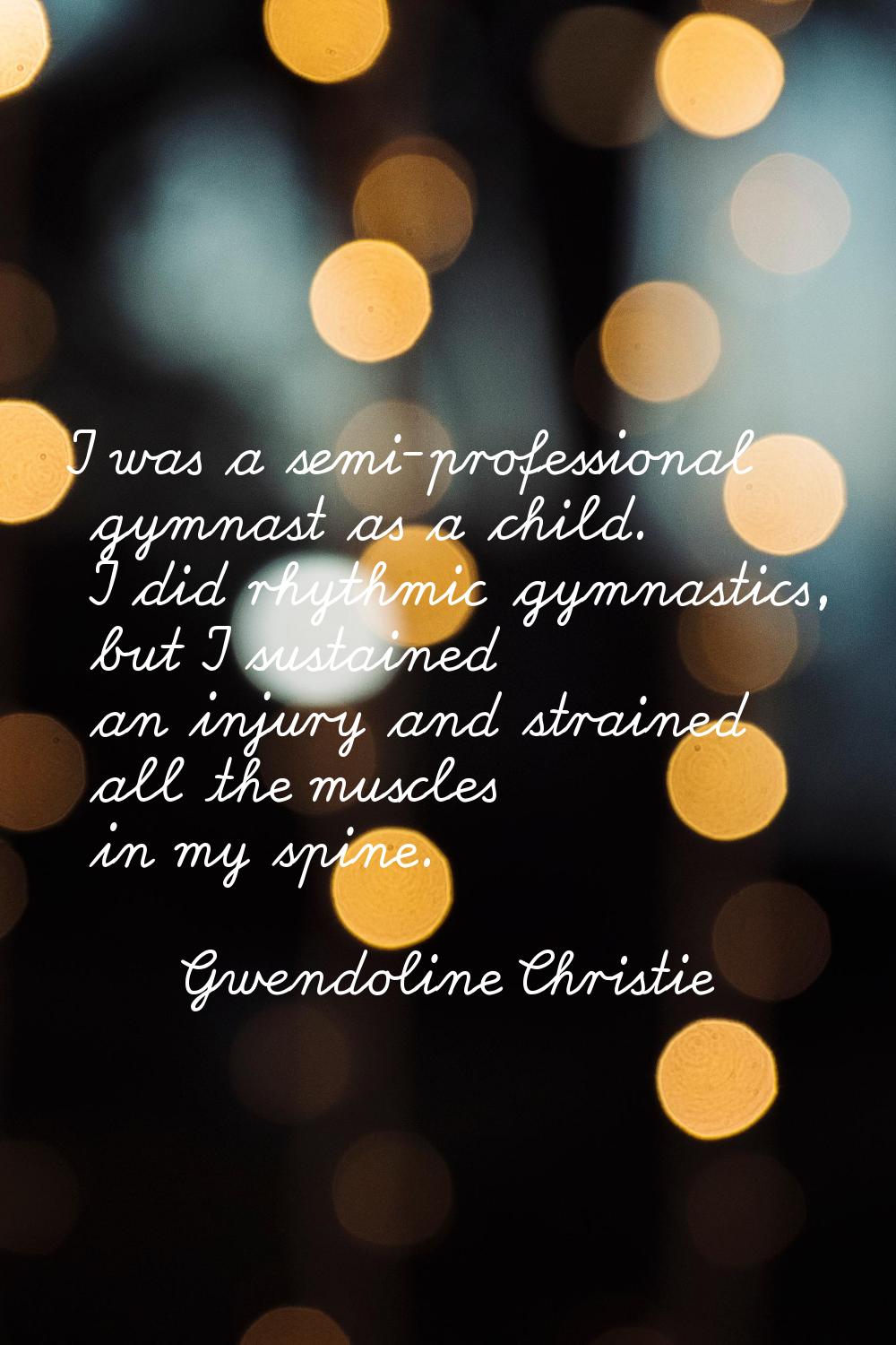 I was a semi-professional gymnast as a child. I did rhythmic gymnastics, but I sustained an injury 