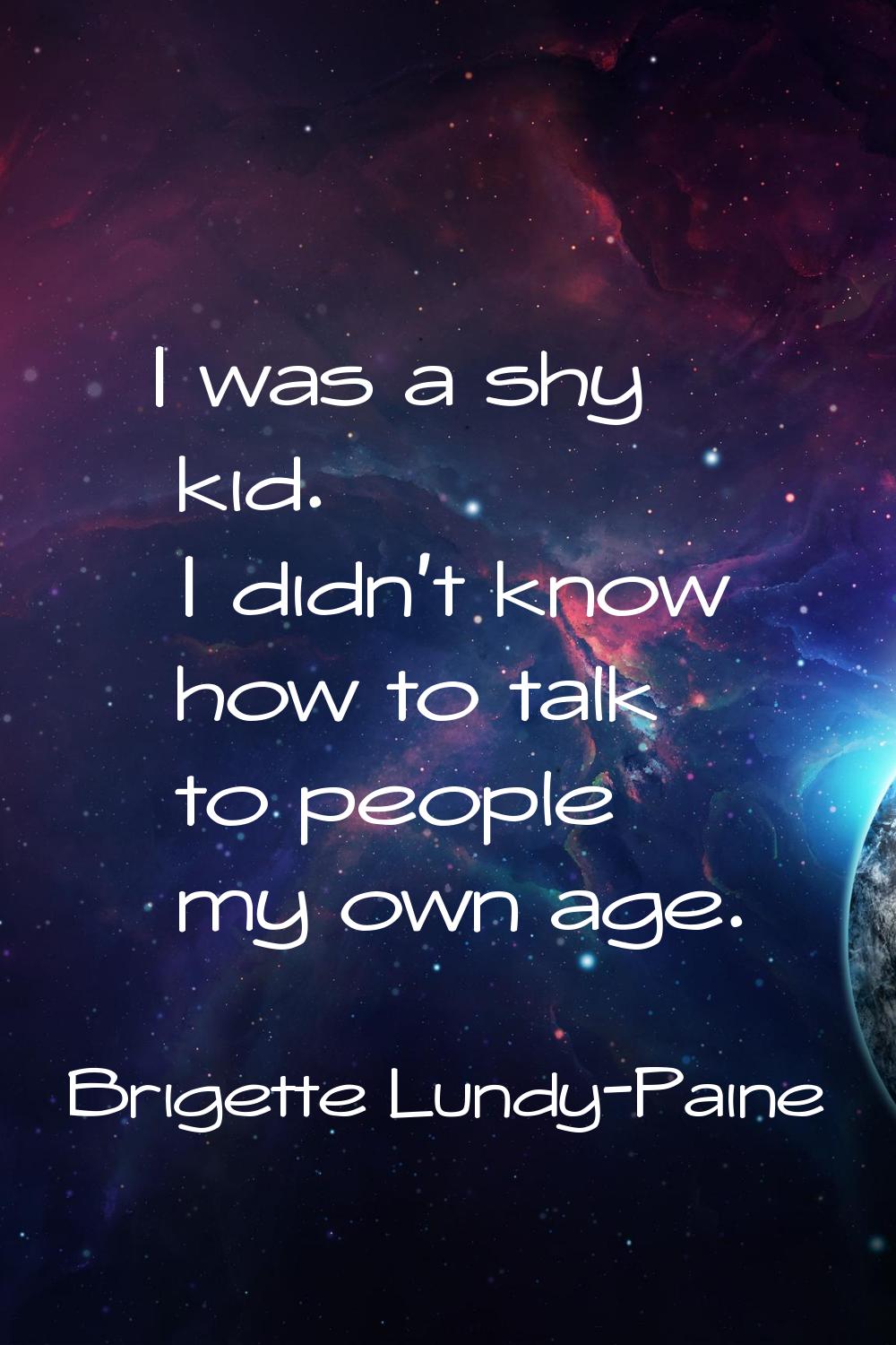 I was a shy kid. I didn't know how to talk to people my own age.