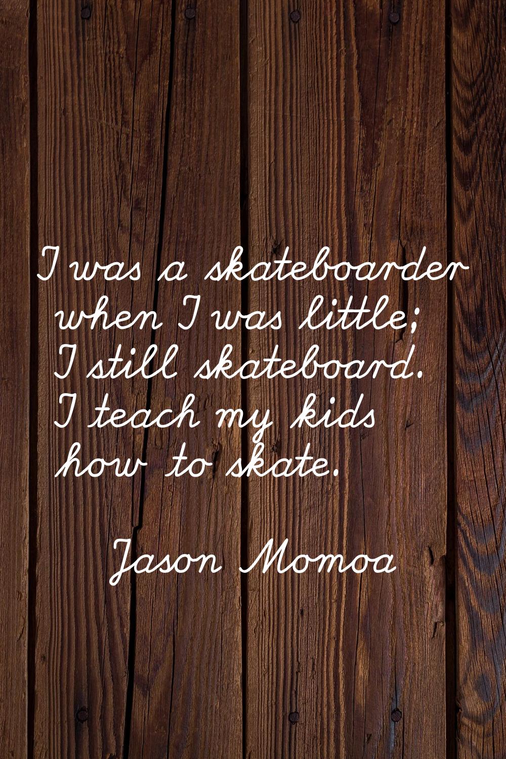 I was a skateboarder when I was little; I still skateboard. I teach my kids how to skate.