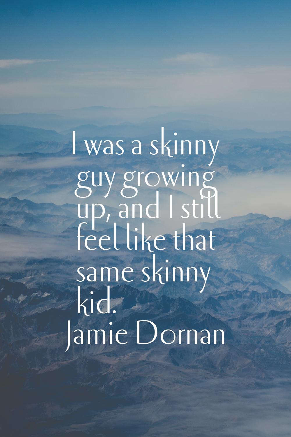 I was a skinny guy growing up, and I still feel like that same skinny kid.