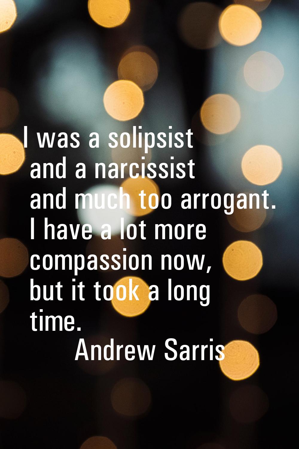 I was a solipsist and a narcissist and much too arrogant. I have a lot more compassion now, but it 