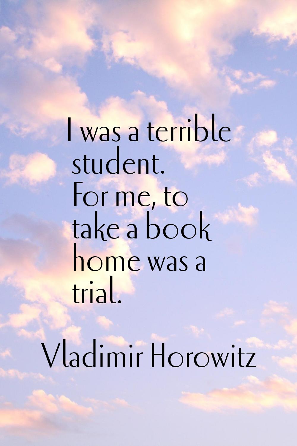I was a terrible student. For me, to take a book home was a trial.